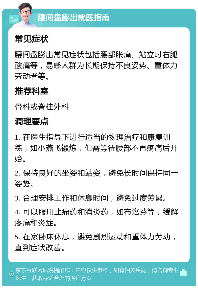 腰间盘膨出就医指南 常见症状 腰间盘膨出常见症状包括腰部胀痛、站立时右腿酸痛等，易感人群为长期保持不良姿势、重体力劳动者等。 推荐科室 骨科或脊柱外科 调理要点 1. 在医生指导下进行适当的物理治疗和康复训练，如小燕飞锻炼，但需等待腰部不再疼痛后开始。 2. 保持良好的坐姿和站姿，避免长时间保持同一姿势。 3. 合理安排工作和休息时间，避免过度劳累。 4. 可以服用止痛药和消炎药，如布洛芬等，缓解疼痛和炎症。 5. 在家卧床休息，避免剧烈运动和重体力劳动，直到症状改善。