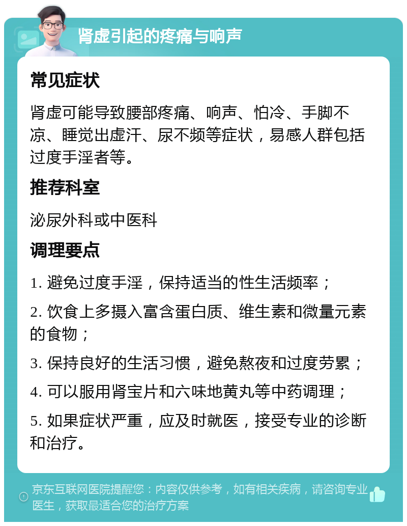 肾虚引起的疼痛与响声 常见症状 肾虚可能导致腰部疼痛、响声、怕冷、手脚不凉、睡觉出虚汗、尿不频等症状，易感人群包括过度手淫者等。 推荐科室 泌尿外科或中医科 调理要点 1. 避免过度手淫，保持适当的性生活频率； 2. 饮食上多摄入富含蛋白质、维生素和微量元素的食物； 3. 保持良好的生活习惯，避免熬夜和过度劳累； 4. 可以服用肾宝片和六味地黄丸等中药调理； 5. 如果症状严重，应及时就医，接受专业的诊断和治疗。