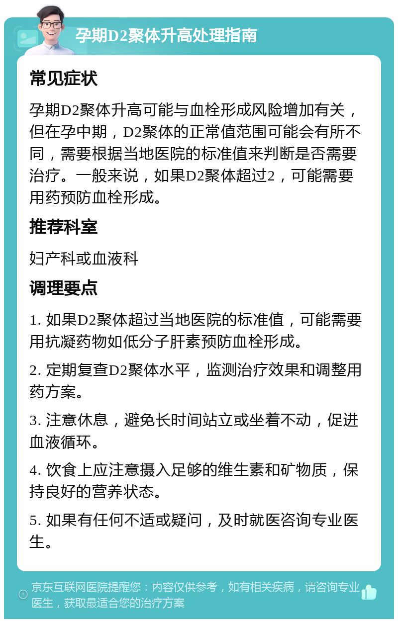 孕期D2聚体升高处理指南 常见症状 孕期D2聚体升高可能与血栓形成风险增加有关，但在孕中期，D2聚体的正常值范围可能会有所不同，需要根据当地医院的标准值来判断是否需要治疗。一般来说，如果D2聚体超过2，可能需要用药预防血栓形成。 推荐科室 妇产科或血液科 调理要点 1. 如果D2聚体超过当地医院的标准值，可能需要用抗凝药物如低分子肝素预防血栓形成。 2. 定期复查D2聚体水平，监测治疗效果和调整用药方案。 3. 注意休息，避免长时间站立或坐着不动，促进血液循环。 4. 饮食上应注意摄入足够的维生素和矿物质，保持良好的营养状态。 5. 如果有任何不适或疑问，及时就医咨询专业医生。