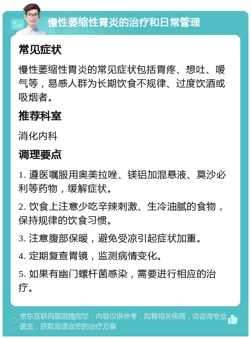 慢性萎缩性胃炎的治疗和日常管理 常见症状 慢性萎缩性胃炎的常见症状包括胃疼、想吐、嗳气等，易感人群为长期饮食不规律、过度饮酒或吸烟者。 推荐科室 消化内科 调理要点 1. 遵医嘱服用奥美拉唑、镁铝加混悬液、莫沙必利等药物，缓解症状。 2. 饮食上注意少吃辛辣刺激、生冷油腻的食物，保持规律的饮食习惯。 3. 注意腹部保暖，避免受凉引起症状加重。 4. 定期复查胃镜，监测病情变化。 5. 如果有幽门螺杆菌感染，需要进行相应的治疗。