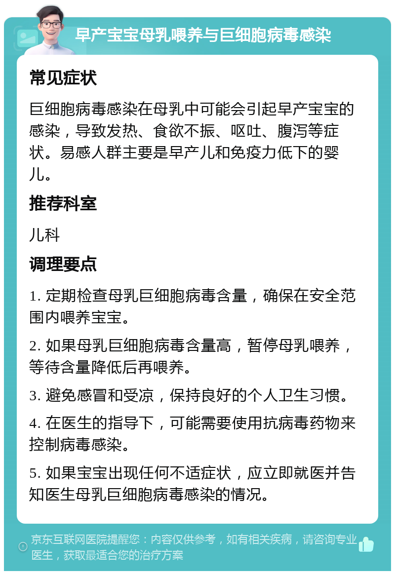 早产宝宝母乳喂养与巨细胞病毒感染 常见症状 巨细胞病毒感染在母乳中可能会引起早产宝宝的感染，导致发热、食欲不振、呕吐、腹泻等症状。易感人群主要是早产儿和免疫力低下的婴儿。 推荐科室 儿科 调理要点 1. 定期检查母乳巨细胞病毒含量，确保在安全范围内喂养宝宝。 2. 如果母乳巨细胞病毒含量高，暂停母乳喂养，等待含量降低后再喂养。 3. 避免感冒和受凉，保持良好的个人卫生习惯。 4. 在医生的指导下，可能需要使用抗病毒药物来控制病毒感染。 5. 如果宝宝出现任何不适症状，应立即就医并告知医生母乳巨细胞病毒感染的情况。