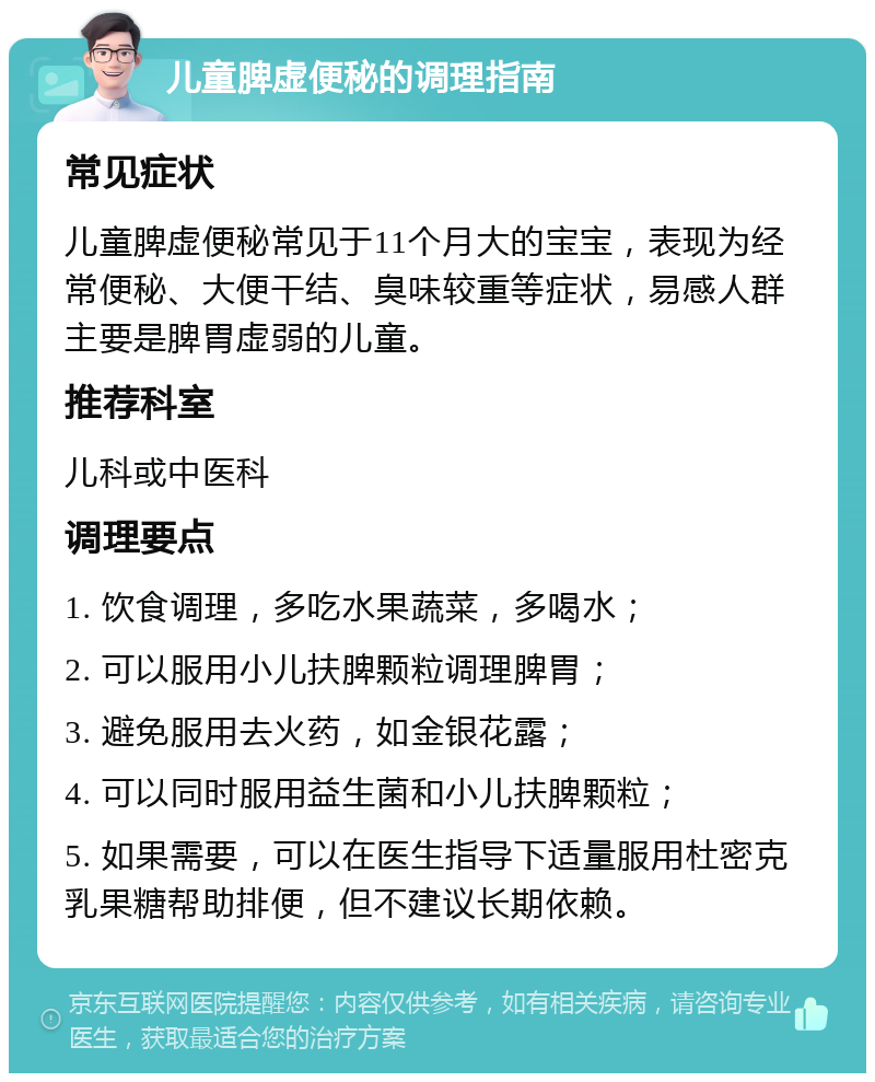 儿童脾虚便秘的调理指南 常见症状 儿童脾虚便秘常见于11个月大的宝宝，表现为经常便秘、大便干结、臭味较重等症状，易感人群主要是脾胃虚弱的儿童。 推荐科室 儿科或中医科 调理要点 1. 饮食调理，多吃水果蔬菜，多喝水； 2. 可以服用小儿扶脾颗粒调理脾胃； 3. 避免服用去火药，如金银花露； 4. 可以同时服用益生菌和小儿扶脾颗粒； 5. 如果需要，可以在医生指导下适量服用杜密克乳果糖帮助排便，但不建议长期依赖。