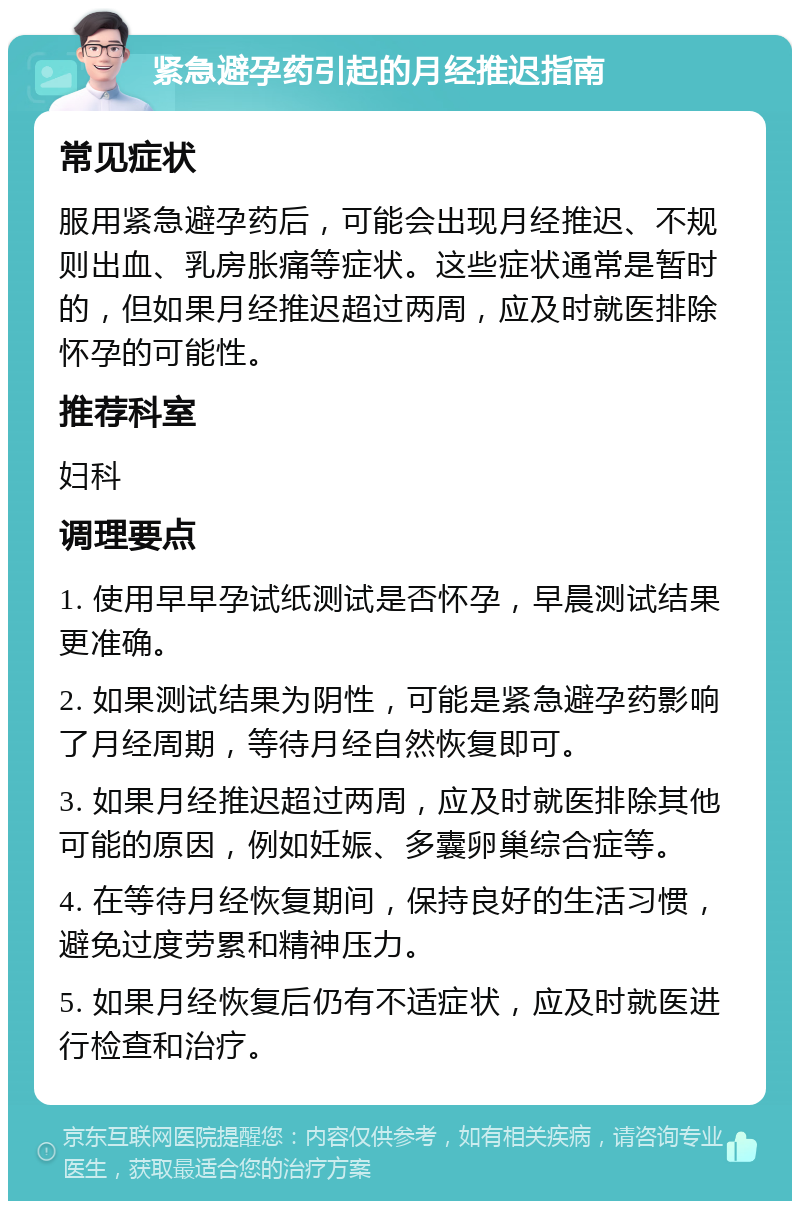 紧急避孕药引起的月经推迟指南 常见症状 服用紧急避孕药后，可能会出现月经推迟、不规则出血、乳房胀痛等症状。这些症状通常是暂时的，但如果月经推迟超过两周，应及时就医排除怀孕的可能性。 推荐科室 妇科 调理要点 1. 使用早早孕试纸测试是否怀孕，早晨测试结果更准确。 2. 如果测试结果为阴性，可能是紧急避孕药影响了月经周期，等待月经自然恢复即可。 3. 如果月经推迟超过两周，应及时就医排除其他可能的原因，例如妊娠、多囊卵巢综合症等。 4. 在等待月经恢复期间，保持良好的生活习惯，避免过度劳累和精神压力。 5. 如果月经恢复后仍有不适症状，应及时就医进行检查和治疗。