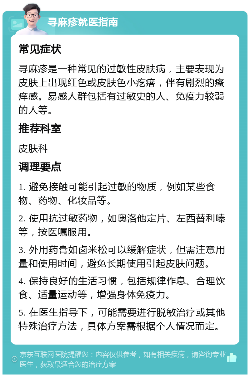 寻麻疹就医指南 常见症状 寻麻疹是一种常见的过敏性皮肤病，主要表现为皮肤上出现红色或皮肤色小疙瘩，伴有剧烈的瘙痒感。易感人群包括有过敏史的人、免疫力较弱的人等。 推荐科室 皮肤科 调理要点 1. 避免接触可能引起过敏的物质，例如某些食物、药物、化妆品等。 2. 使用抗过敏药物，如奥洛他定片、左西替利嗪等，按医嘱服用。 3. 外用药膏如卤米松可以缓解症状，但需注意用量和使用时间，避免长期使用引起皮肤问题。 4. 保持良好的生活习惯，包括规律作息、合理饮食、适量运动等，增强身体免疫力。 5. 在医生指导下，可能需要进行脱敏治疗或其他特殊治疗方法，具体方案需根据个人情况而定。