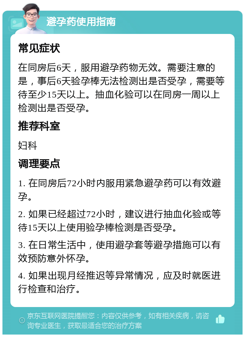 避孕药使用指南 常见症状 在同房后6天，服用避孕药物无效。需要注意的是，事后6天验孕棒无法检测出是否受孕，需要等待至少15天以上。抽血化验可以在同房一周以上检测出是否受孕。 推荐科室 妇科 调理要点 1. 在同房后72小时内服用紧急避孕药可以有效避孕。 2. 如果已经超过72小时，建议进行抽血化验或等待15天以上使用验孕棒检测是否受孕。 3. 在日常生活中，使用避孕套等避孕措施可以有效预防意外怀孕。 4. 如果出现月经推迟等异常情况，应及时就医进行检查和治疗。