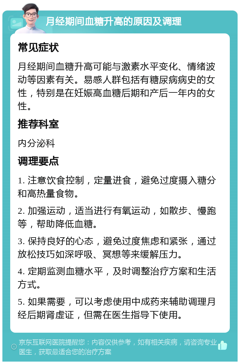 月经期间血糖升高的原因及调理 常见症状 月经期间血糖升高可能与激素水平变化、情绪波动等因素有关。易感人群包括有糖尿病病史的女性，特别是在妊娠高血糖后期和产后一年内的女性。 推荐科室 内分泌科 调理要点 1. 注意饮食控制，定量进食，避免过度摄入糖分和高热量食物。 2. 加强运动，适当进行有氧运动，如散步、慢跑等，帮助降低血糖。 3. 保持良好的心态，避免过度焦虑和紧张，通过放松技巧如深呼吸、冥想等来缓解压力。 4. 定期监测血糖水平，及时调整治疗方案和生活方式。 5. 如果需要，可以考虑使用中成药来辅助调理月经后期肾虚证，但需在医生指导下使用。