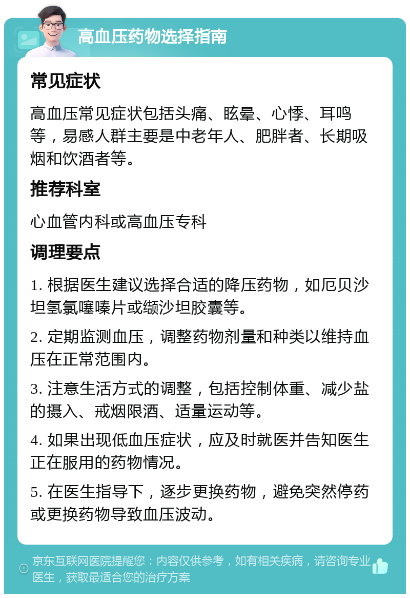 高血压药物选择指南 常见症状 高血压常见症状包括头痛、眩晕、心悸、耳鸣等，易感人群主要是中老年人、肥胖者、长期吸烟和饮酒者等。 推荐科室 心血管内科或高血压专科 调理要点 1. 根据医生建议选择合适的降压药物，如厄贝沙坦氢氯噻嗪片或缬沙坦胶囊等。 2. 定期监测血压，调整药物剂量和种类以维持血压在正常范围内。 3. 注意生活方式的调整，包括控制体重、减少盐的摄入、戒烟限酒、适量运动等。 4. 如果出现低血压症状，应及时就医并告知医生正在服用的药物情况。 5. 在医生指导下，逐步更换药物，避免突然停药或更换药物导致血压波动。