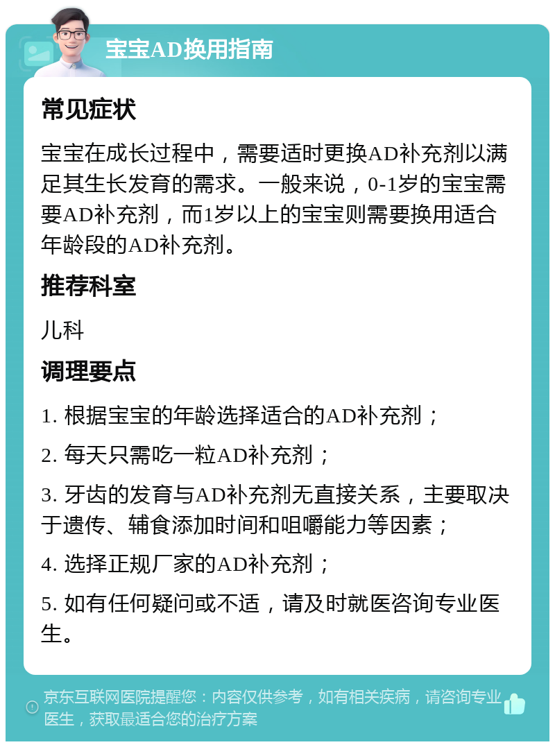 宝宝AD换用指南 常见症状 宝宝在成长过程中，需要适时更换AD补充剂以满足其生长发育的需求。一般来说，0-1岁的宝宝需要AD补充剂，而1岁以上的宝宝则需要换用适合年龄段的AD补充剂。 推荐科室 儿科 调理要点 1. 根据宝宝的年龄选择适合的AD补充剂； 2. 每天只需吃一粒AD补充剂； 3. 牙齿的发育与AD补充剂无直接关系，主要取决于遗传、辅食添加时间和咀嚼能力等因素； 4. 选择正规厂家的AD补充剂； 5. 如有任何疑问或不适，请及时就医咨询专业医生。