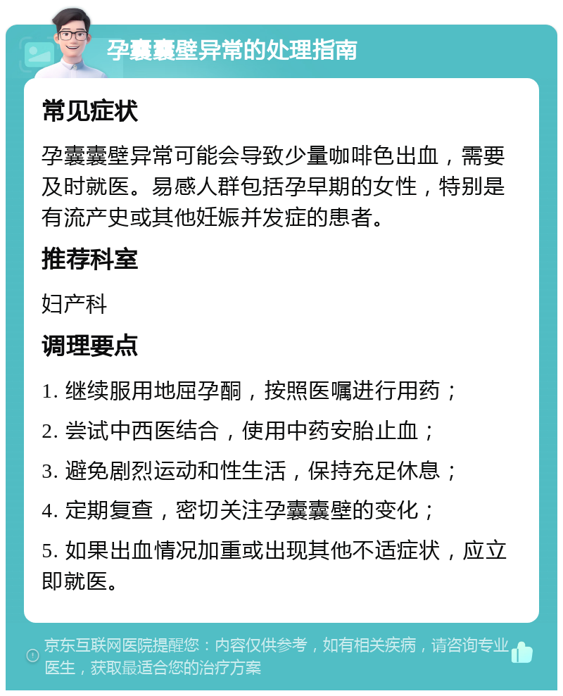 孕囊囊壁异常的处理指南 常见症状 孕囊囊壁异常可能会导致少量咖啡色出血，需要及时就医。易感人群包括孕早期的女性，特别是有流产史或其他妊娠并发症的患者。 推荐科室 妇产科 调理要点 1. 继续服用地屈孕酮，按照医嘱进行用药； 2. 尝试中西医结合，使用中药安胎止血； 3. 避免剧烈运动和性生活，保持充足休息； 4. 定期复查，密切关注孕囊囊壁的变化； 5. 如果出血情况加重或出现其他不适症状，应立即就医。