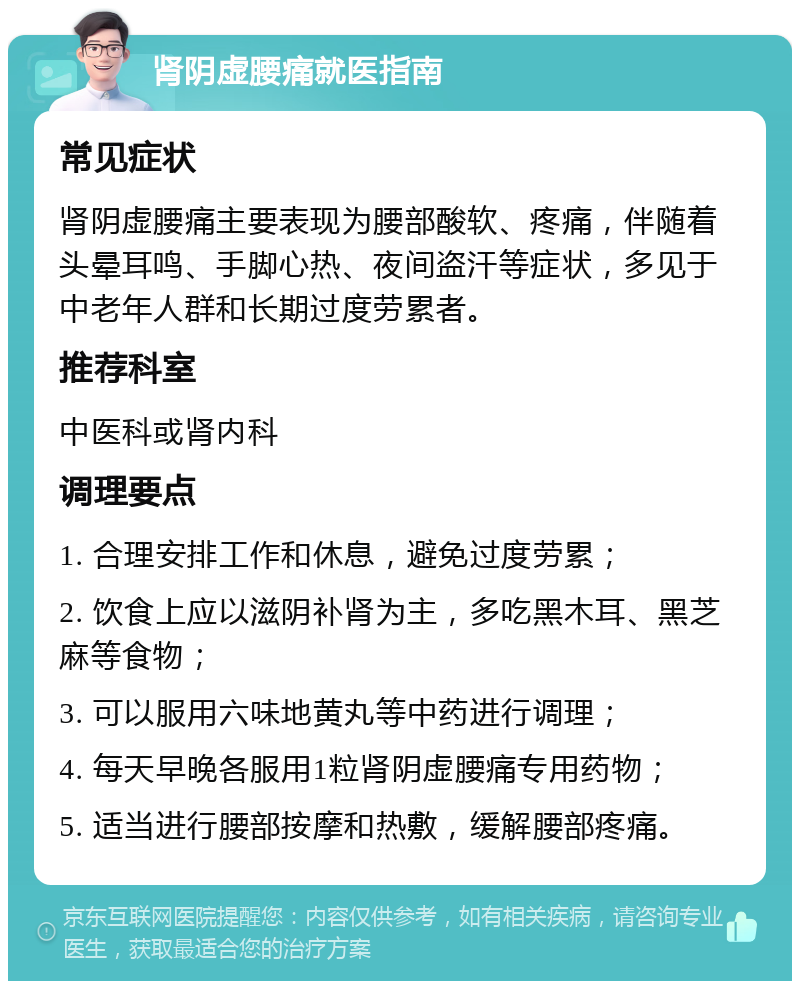 肾阴虚腰痛就医指南 常见症状 肾阴虚腰痛主要表现为腰部酸软、疼痛，伴随着头晕耳鸣、手脚心热、夜间盗汗等症状，多见于中老年人群和长期过度劳累者。 推荐科室 中医科或肾内科 调理要点 1. 合理安排工作和休息，避免过度劳累； 2. 饮食上应以滋阴补肾为主，多吃黑木耳、黑芝麻等食物； 3. 可以服用六味地黄丸等中药进行调理； 4. 每天早晚各服用1粒肾阴虚腰痛专用药物； 5. 适当进行腰部按摩和热敷，缓解腰部疼痛。