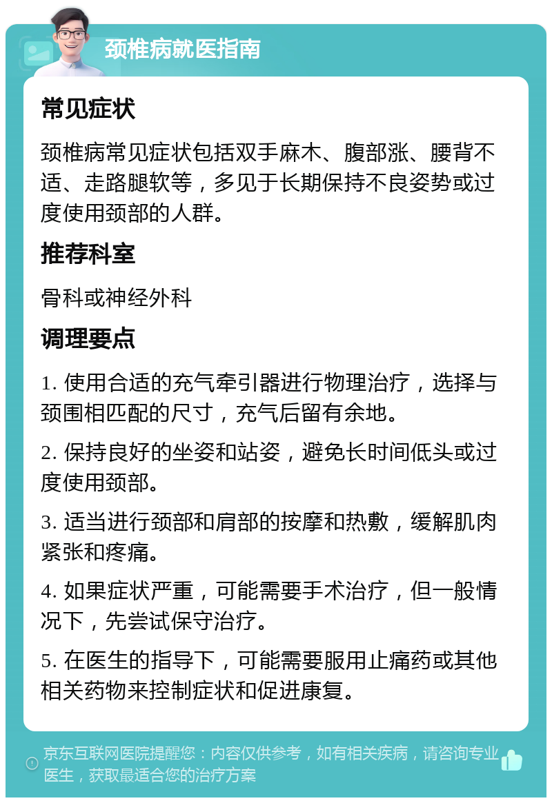 颈椎病就医指南 常见症状 颈椎病常见症状包括双手麻木、腹部涨、腰背不适、走路腿软等，多见于长期保持不良姿势或过度使用颈部的人群。 推荐科室 骨科或神经外科 调理要点 1. 使用合适的充气牵引器进行物理治疗，选择与颈围相匹配的尺寸，充气后留有余地。 2. 保持良好的坐姿和站姿，避免长时间低头或过度使用颈部。 3. 适当进行颈部和肩部的按摩和热敷，缓解肌肉紧张和疼痛。 4. 如果症状严重，可能需要手术治疗，但一般情况下，先尝试保守治疗。 5. 在医生的指导下，可能需要服用止痛药或其他相关药物来控制症状和促进康复。