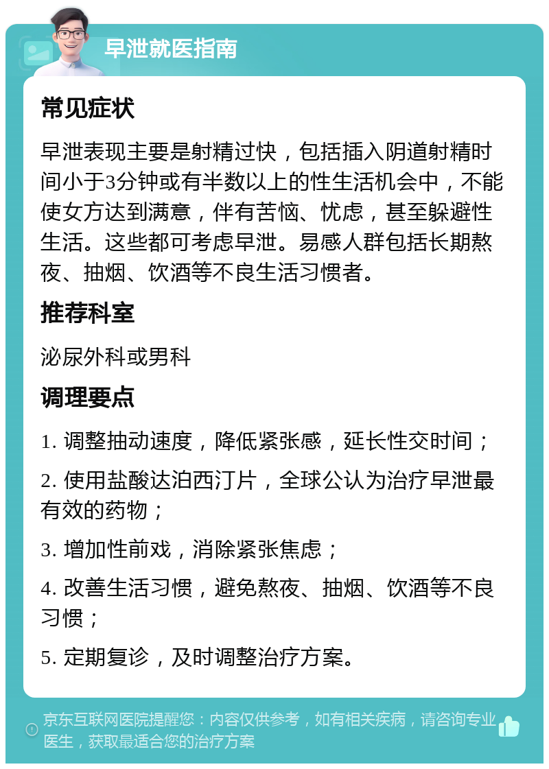 早泄就医指南 常见症状 早泄表现主要是射精过快，包括插入阴道射精时间小于3分钟或有半数以上的性生活机会中，不能使女方达到满意，伴有苦恼、忧虑，甚至躲避性生活。这些都可考虑早泄。易感人群包括长期熬夜、抽烟、饮酒等不良生活习惯者。 推荐科室 泌尿外科或男科 调理要点 1. 调整抽动速度，降低紧张感，延长性交时间； 2. 使用盐酸达泊西汀片，全球公认为治疗早泄最有效的药物； 3. 增加性前戏，消除紧张焦虑； 4. 改善生活习惯，避免熬夜、抽烟、饮酒等不良习惯； 5. 定期复诊，及时调整治疗方案。