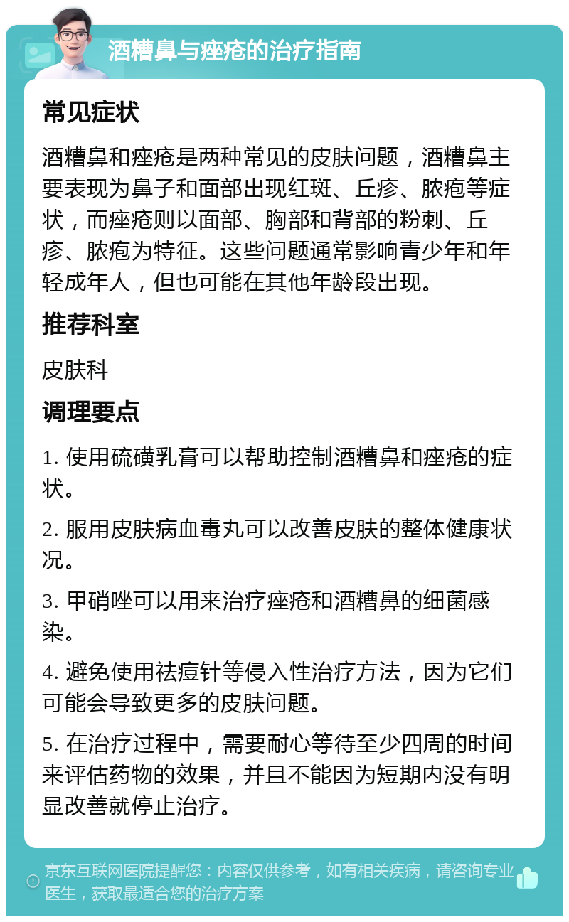 酒糟鼻与痤疮的治疗指南 常见症状 酒糟鼻和痤疮是两种常见的皮肤问题，酒糟鼻主要表现为鼻子和面部出现红斑、丘疹、脓疱等症状，而痤疮则以面部、胸部和背部的粉刺、丘疹、脓疱为特征。这些问题通常影响青少年和年轻成年人，但也可能在其他年龄段出现。 推荐科室 皮肤科 调理要点 1. 使用硫磺乳膏可以帮助控制酒糟鼻和痤疮的症状。 2. 服用皮肤病血毒丸可以改善皮肤的整体健康状况。 3. 甲硝唑可以用来治疗痤疮和酒糟鼻的细菌感染。 4. 避免使用祛痘针等侵入性治疗方法，因为它们可能会导致更多的皮肤问题。 5. 在治疗过程中，需要耐心等待至少四周的时间来评估药物的效果，并且不能因为短期内没有明显改善就停止治疗。