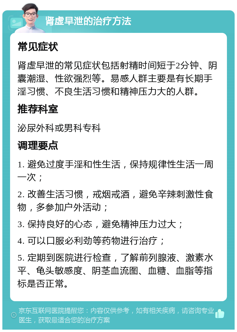 肾虚早泄的治疗方法 常见症状 肾虚早泄的常见症状包括射精时间短于2分钟、阴囊潮湿、性欲强烈等。易感人群主要是有长期手淫习惯、不良生活习惯和精神压力大的人群。 推荐科室 泌尿外科或男科专科 调理要点 1. 避免过度手淫和性生活，保持规律性生活一周一次； 2. 改善生活习惯，戒烟戒酒，避免辛辣刺激性食物，多参加户外活动； 3. 保持良好的心态，避免精神压力过大； 4. 可以口服必利劲等药物进行治疗； 5. 定期到医院进行检查，了解前列腺液、激素水平、龟头敏感度、阴茎血流图、血糖、血脂等指标是否正常。