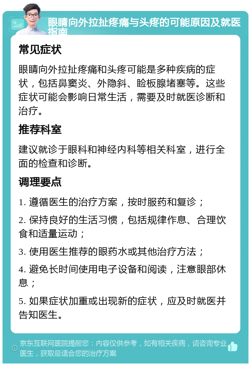 眼睛向外拉扯疼痛与头疼的可能原因及就医指南 常见症状 眼睛向外拉扯疼痛和头疼可能是多种疾病的症状，包括鼻窦炎、外隐斜、睑板腺堵塞等。这些症状可能会影响日常生活，需要及时就医诊断和治疗。 推荐科室 建议就诊于眼科和神经内科等相关科室，进行全面的检查和诊断。 调理要点 1. 遵循医生的治疗方案，按时服药和复诊； 2. 保持良好的生活习惯，包括规律作息、合理饮食和适量运动； 3. 使用医生推荐的眼药水或其他治疗方法； 4. 避免长时间使用电子设备和阅读，注意眼部休息； 5. 如果症状加重或出现新的症状，应及时就医并告知医生。