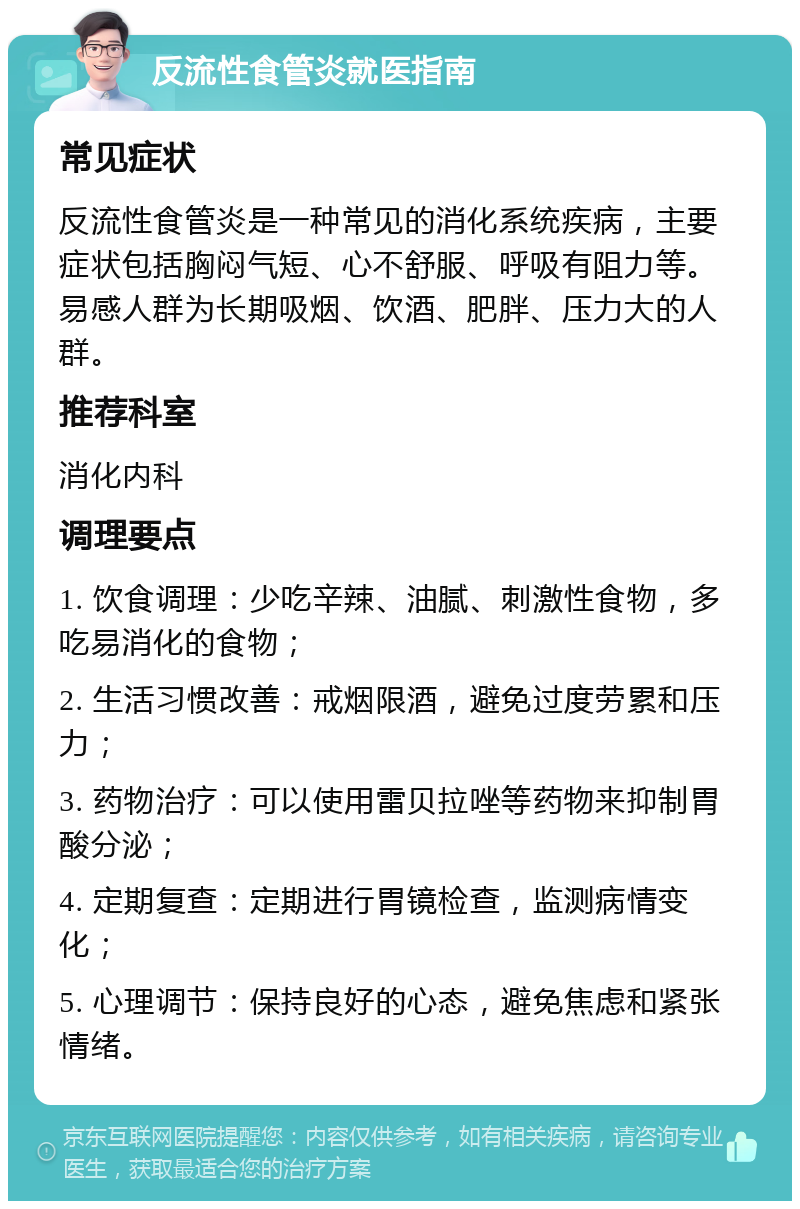 反流性食管炎就医指南 常见症状 反流性食管炎是一种常见的消化系统疾病，主要症状包括胸闷气短、心不舒服、呼吸有阻力等。易感人群为长期吸烟、饮酒、肥胖、压力大的人群。 推荐科室 消化内科 调理要点 1. 饮食调理：少吃辛辣、油腻、刺激性食物，多吃易消化的食物； 2. 生活习惯改善：戒烟限酒，避免过度劳累和压力； 3. 药物治疗：可以使用雷贝拉唑等药物来抑制胃酸分泌； 4. 定期复查：定期进行胃镜检查，监测病情变化； 5. 心理调节：保持良好的心态，避免焦虑和紧张情绪。