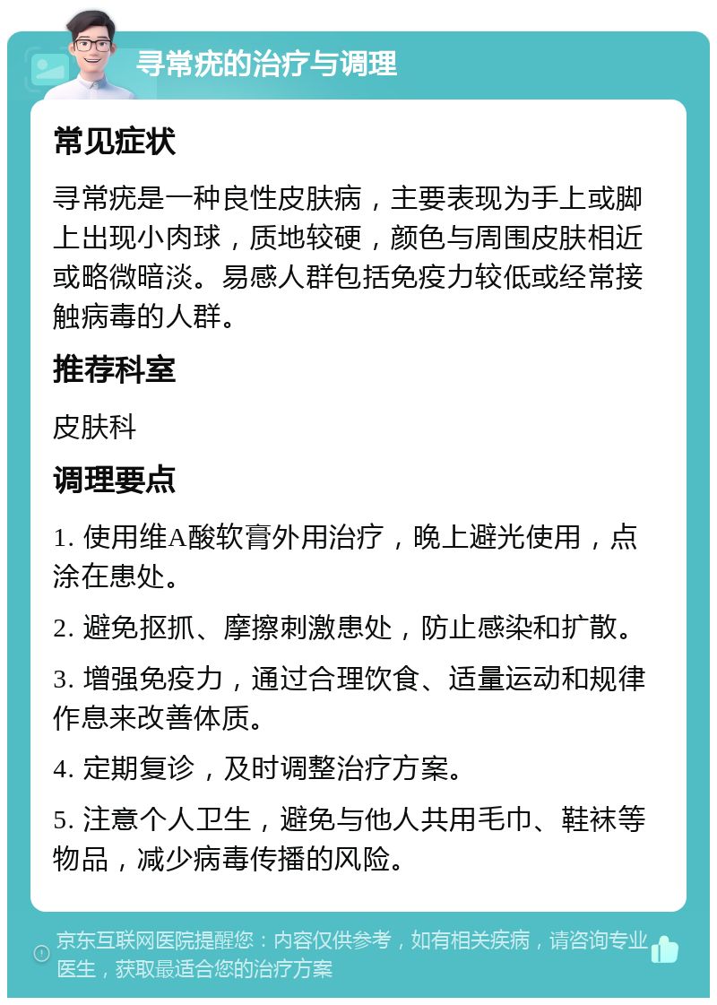 寻常疣的治疗与调理 常见症状 寻常疣是一种良性皮肤病，主要表现为手上或脚上出现小肉球，质地较硬，颜色与周围皮肤相近或略微暗淡。易感人群包括免疫力较低或经常接触病毒的人群。 推荐科室 皮肤科 调理要点 1. 使用维A酸软膏外用治疗，晚上避光使用，点涂在患处。 2. 避免抠抓、摩擦刺激患处，防止感染和扩散。 3. 增强免疫力，通过合理饮食、适量运动和规律作息来改善体质。 4. 定期复诊，及时调整治疗方案。 5. 注意个人卫生，避免与他人共用毛巾、鞋袜等物品，减少病毒传播的风险。