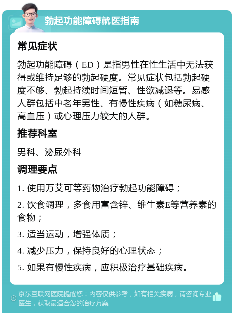 勃起功能障碍就医指南 常见症状 勃起功能障碍（ED）是指男性在性生活中无法获得或维持足够的勃起硬度。常见症状包括勃起硬度不够、勃起持续时间短暂、性欲减退等。易感人群包括中老年男性、有慢性疾病（如糖尿病、高血压）或心理压力较大的人群。 推荐科室 男科、泌尿外科 调理要点 1. 使用万艾可等药物治疗勃起功能障碍； 2. 饮食调理，多食用富含锌、维生素E等营养素的食物； 3. 适当运动，增强体质； 4. 减少压力，保持良好的心理状态； 5. 如果有慢性疾病，应积极治疗基础疾病。