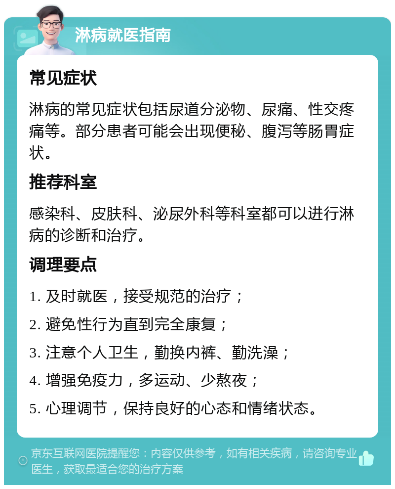 淋病就医指南 常见症状 淋病的常见症状包括尿道分泌物、尿痛、性交疼痛等。部分患者可能会出现便秘、腹泻等肠胃症状。 推荐科室 感染科、皮肤科、泌尿外科等科室都可以进行淋病的诊断和治疗。 调理要点 1. 及时就医，接受规范的治疗； 2. 避免性行为直到完全康复； 3. 注意个人卫生，勤换内裤、勤洗澡； 4. 增强免疫力，多运动、少熬夜； 5. 心理调节，保持良好的心态和情绪状态。