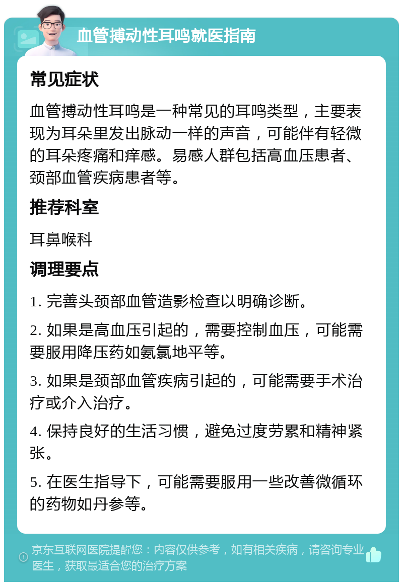 血管搏动性耳鸣就医指南 常见症状 血管搏动性耳鸣是一种常见的耳鸣类型，主要表现为耳朵里发出脉动一样的声音，可能伴有轻微的耳朵疼痛和痒感。易感人群包括高血压患者、颈部血管疾病患者等。 推荐科室 耳鼻喉科 调理要点 1. 完善头颈部血管造影检查以明确诊断。 2. 如果是高血压引起的，需要控制血压，可能需要服用降压药如氨氯地平等。 3. 如果是颈部血管疾病引起的，可能需要手术治疗或介入治疗。 4. 保持良好的生活习惯，避免过度劳累和精神紧张。 5. 在医生指导下，可能需要服用一些改善微循环的药物如丹参等。