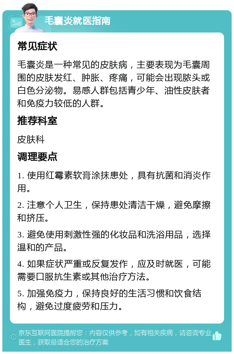 毛囊炎就医指南 常见症状 毛囊炎是一种常见的皮肤病，主要表现为毛囊周围的皮肤发红、肿胀、疼痛，可能会出现脓头或白色分泌物。易感人群包括青少年、油性皮肤者和免疫力较低的人群。 推荐科室 皮肤科 调理要点 1. 使用红霉素软膏涂抹患处，具有抗菌和消炎作用。 2. 注意个人卫生，保持患处清洁干燥，避免摩擦和挤压。 3. 避免使用刺激性强的化妆品和洗浴用品，选择温和的产品。 4. 如果症状严重或反复发作，应及时就医，可能需要口服抗生素或其他治疗方法。 5. 加强免疫力，保持良好的生活习惯和饮食结构，避免过度疲劳和压力。