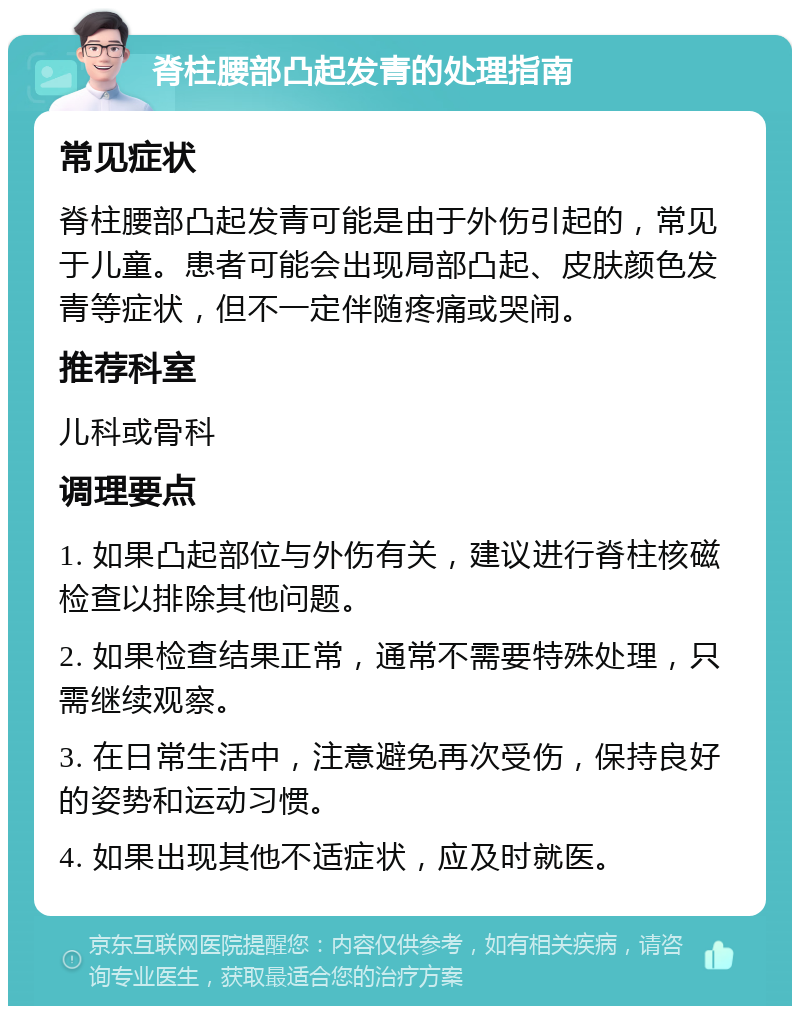 脊柱腰部凸起发青的处理指南 常见症状 脊柱腰部凸起发青可能是由于外伤引起的，常见于儿童。患者可能会出现局部凸起、皮肤颜色发青等症状，但不一定伴随疼痛或哭闹。 推荐科室 儿科或骨科 调理要点 1. 如果凸起部位与外伤有关，建议进行脊柱核磁检查以排除其他问题。 2. 如果检查结果正常，通常不需要特殊处理，只需继续观察。 3. 在日常生活中，注意避免再次受伤，保持良好的姿势和运动习惯。 4. 如果出现其他不适症状，应及时就医。