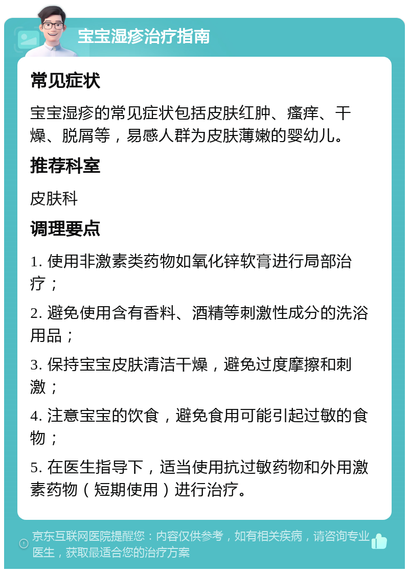 宝宝湿疹治疗指南 常见症状 宝宝湿疹的常见症状包括皮肤红肿、瘙痒、干燥、脱屑等，易感人群为皮肤薄嫩的婴幼儿。 推荐科室 皮肤科 调理要点 1. 使用非激素类药物如氧化锌软膏进行局部治疗； 2. 避免使用含有香料、酒精等刺激性成分的洗浴用品； 3. 保持宝宝皮肤清洁干燥，避免过度摩擦和刺激； 4. 注意宝宝的饮食，避免食用可能引起过敏的食物； 5. 在医生指导下，适当使用抗过敏药物和外用激素药物（短期使用）进行治疗。