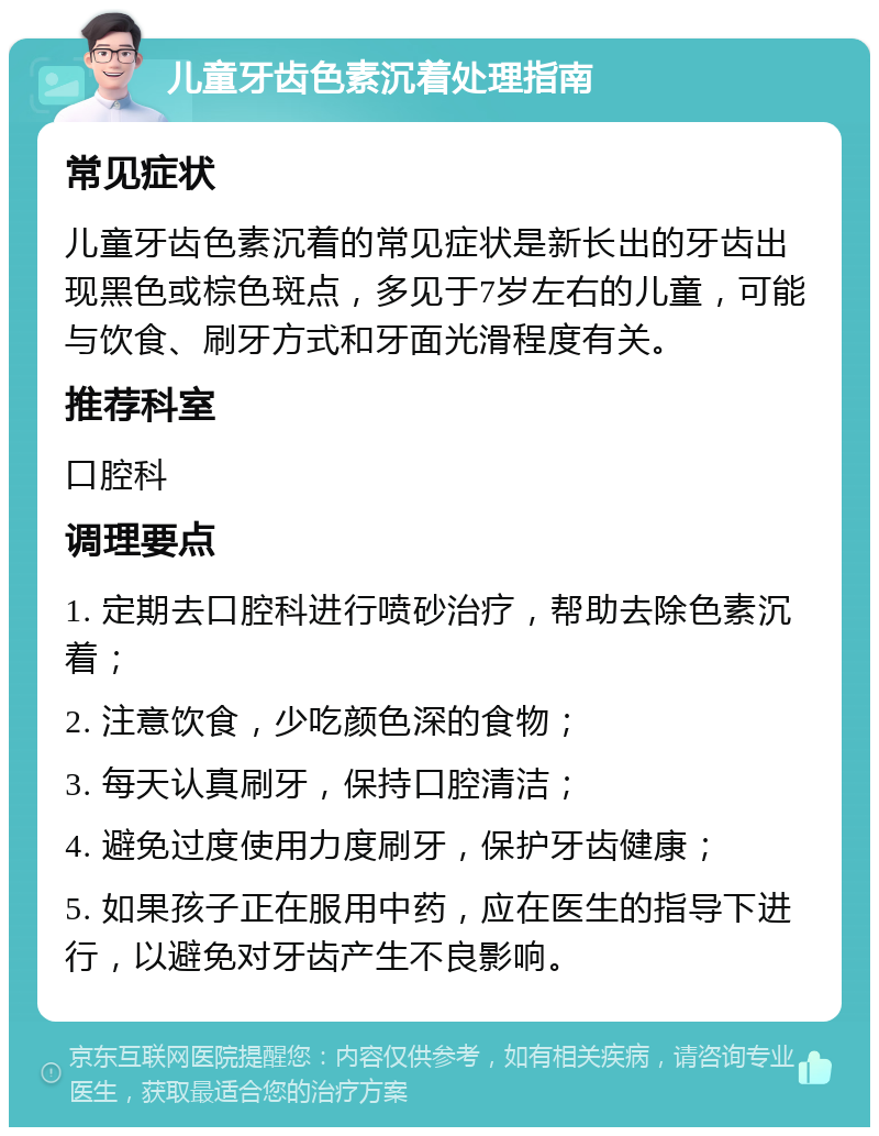 儿童牙齿色素沉着处理指南 常见症状 儿童牙齿色素沉着的常见症状是新长出的牙齿出现黑色或棕色斑点，多见于7岁左右的儿童，可能与饮食、刷牙方式和牙面光滑程度有关。 推荐科室 口腔科 调理要点 1. 定期去口腔科进行喷砂治疗，帮助去除色素沉着； 2. 注意饮食，少吃颜色深的食物； 3. 每天认真刷牙，保持口腔清洁； 4. 避免过度使用力度刷牙，保护牙齿健康； 5. 如果孩子正在服用中药，应在医生的指导下进行，以避免对牙齿产生不良影响。