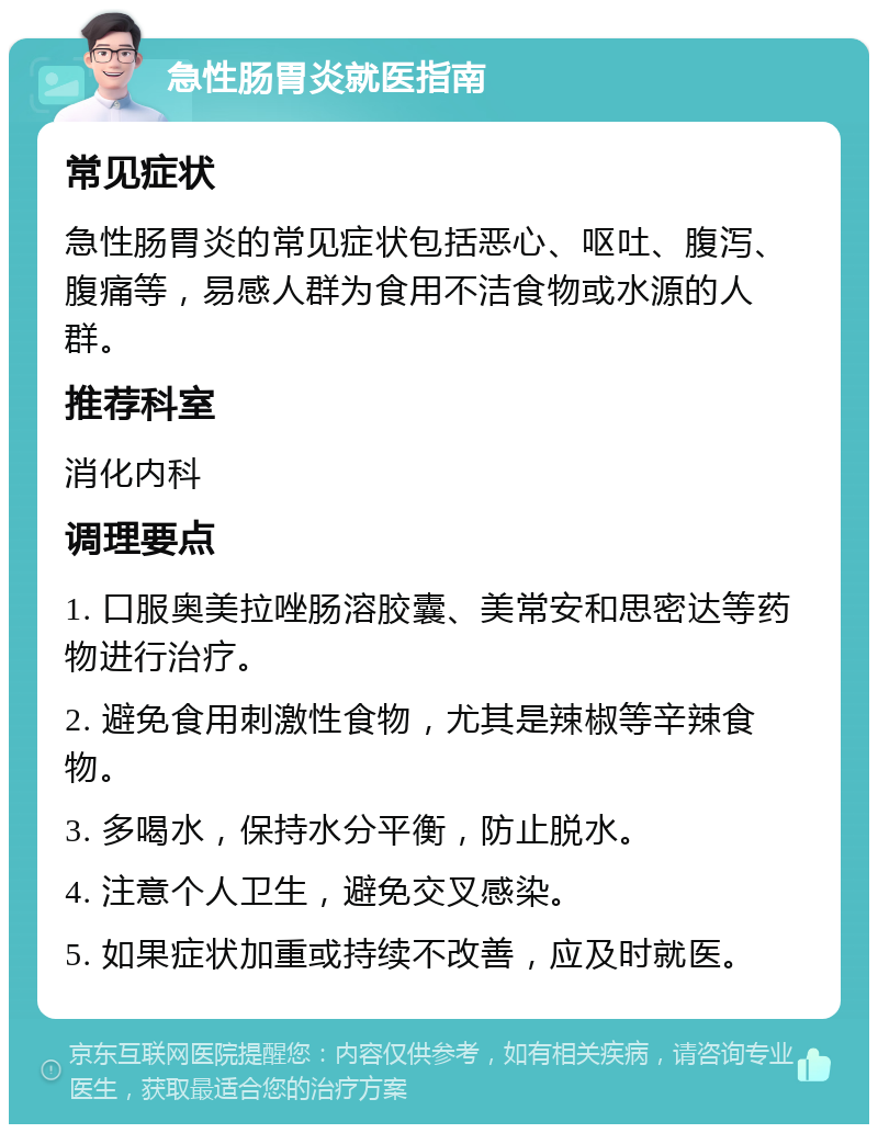 急性肠胃炎就医指南 常见症状 急性肠胃炎的常见症状包括恶心、呕吐、腹泻、腹痛等，易感人群为食用不洁食物或水源的人群。 推荐科室 消化内科 调理要点 1. 口服奥美拉唑肠溶胶囊、美常安和思密达等药物进行治疗。 2. 避免食用刺激性食物，尤其是辣椒等辛辣食物。 3. 多喝水，保持水分平衡，防止脱水。 4. 注意个人卫生，避免交叉感染。 5. 如果症状加重或持续不改善，应及时就医。