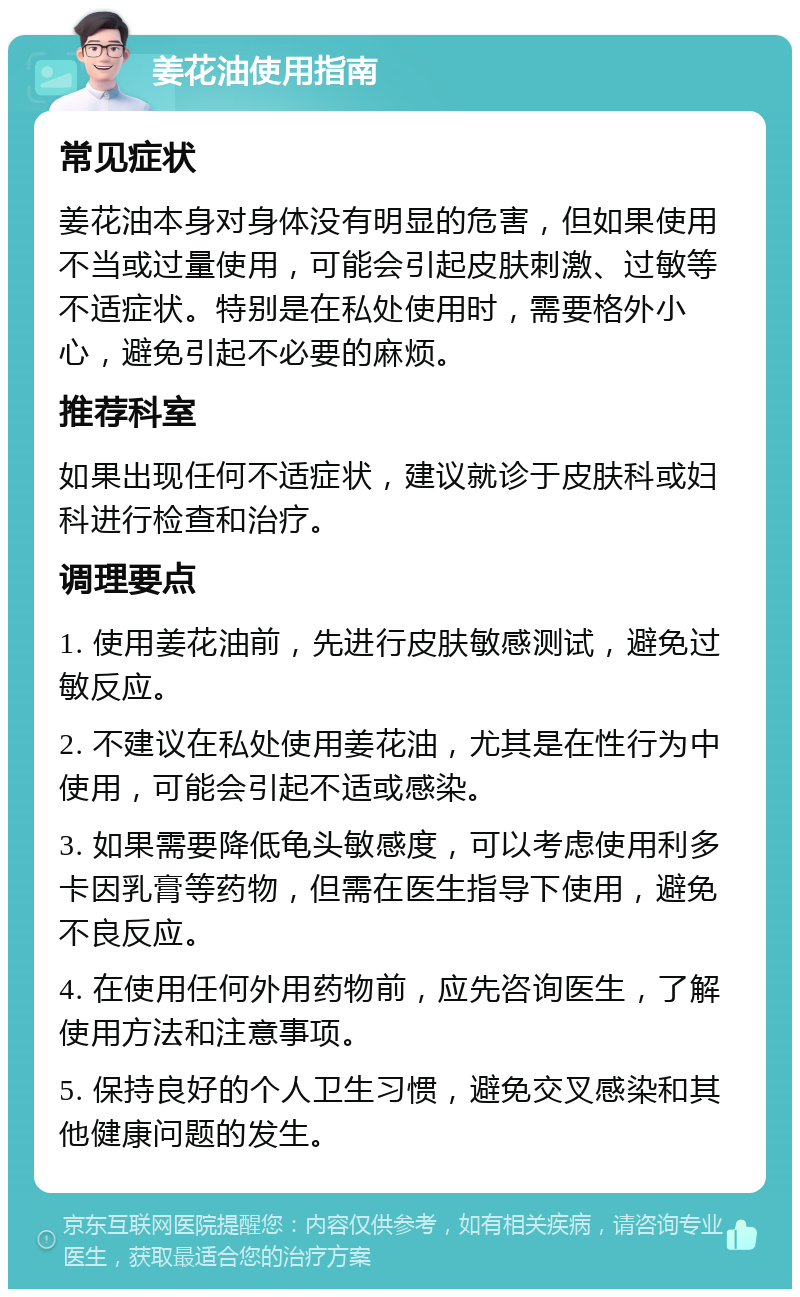 姜花油使用指南 常见症状 姜花油本身对身体没有明显的危害，但如果使用不当或过量使用，可能会引起皮肤刺激、过敏等不适症状。特别是在私处使用时，需要格外小心，避免引起不必要的麻烦。 推荐科室 如果出现任何不适症状，建议就诊于皮肤科或妇科进行检查和治疗。 调理要点 1. 使用姜花油前，先进行皮肤敏感测试，避免过敏反应。 2. 不建议在私处使用姜花油，尤其是在性行为中使用，可能会引起不适或感染。 3. 如果需要降低龟头敏感度，可以考虑使用利多卡因乳膏等药物，但需在医生指导下使用，避免不良反应。 4. 在使用任何外用药物前，应先咨询医生，了解使用方法和注意事项。 5. 保持良好的个人卫生习惯，避免交叉感染和其他健康问题的发生。