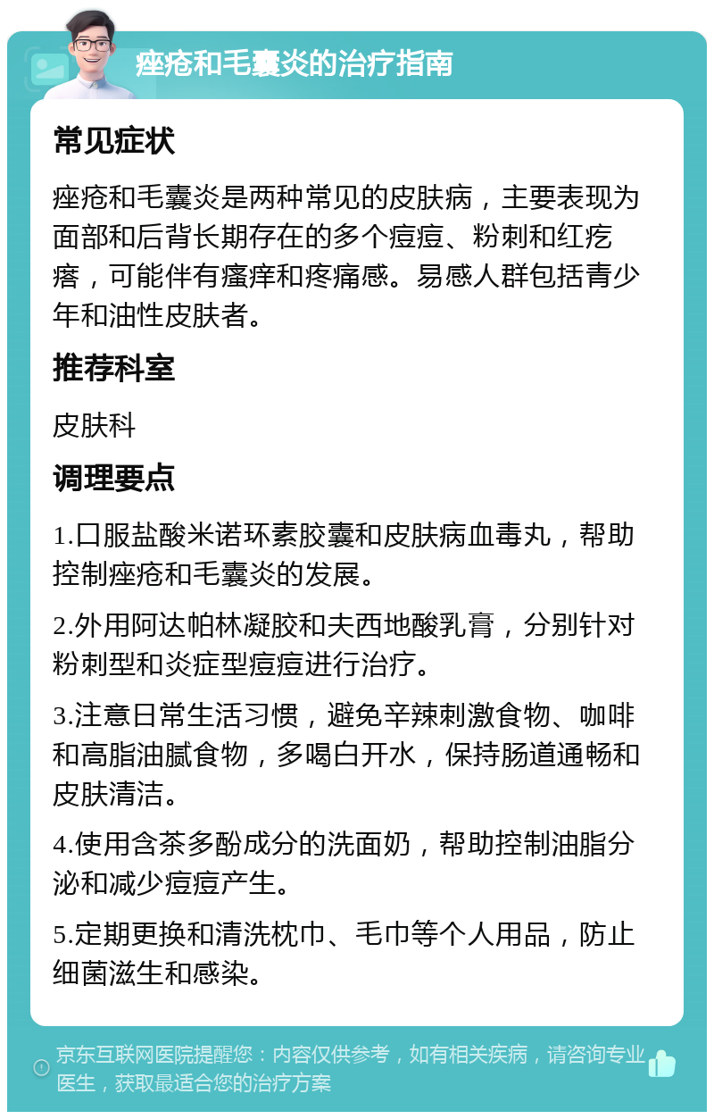 痤疮和毛囊炎的治疗指南 常见症状 痤疮和毛囊炎是两种常见的皮肤病，主要表现为面部和后背长期存在的多个痘痘、粉刺和红疙瘩，可能伴有瘙痒和疼痛感。易感人群包括青少年和油性皮肤者。 推荐科室 皮肤科 调理要点 1.口服盐酸米诺环素胶囊和皮肤病血毒丸，帮助控制痤疮和毛囊炎的发展。 2.外用阿达帕林凝胶和夫西地酸乳膏，分别针对粉刺型和炎症型痘痘进行治疗。 3.注意日常生活习惯，避免辛辣刺激食物、咖啡和高脂油腻食物，多喝白开水，保持肠道通畅和皮肤清洁。 4.使用含茶多酚成分的洗面奶，帮助控制油脂分泌和减少痘痘产生。 5.定期更换和清洗枕巾、毛巾等个人用品，防止细菌滋生和感染。