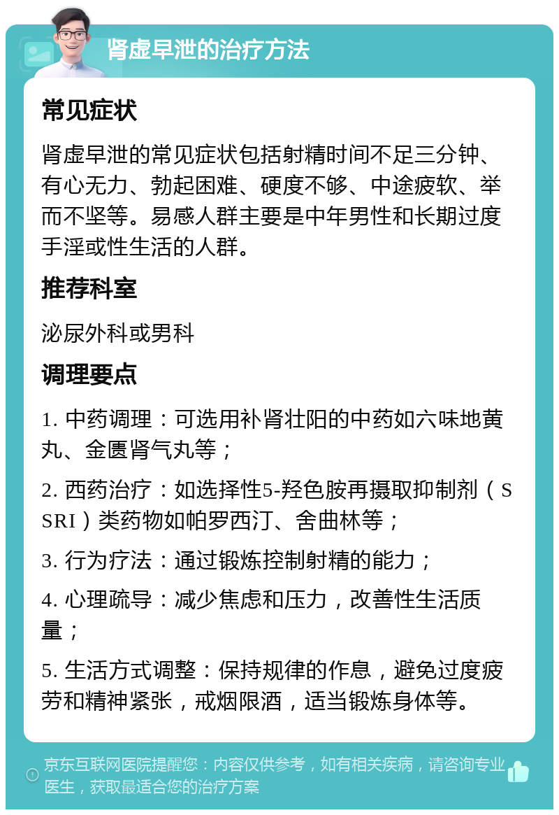 肾虚早泄的治疗方法 常见症状 肾虚早泄的常见症状包括射精时间不足三分钟、有心无力、勃起困难、硬度不够、中途疲软、举而不坚等。易感人群主要是中年男性和长期过度手淫或性生活的人群。 推荐科室 泌尿外科或男科 调理要点 1. 中药调理：可选用补肾壮阳的中药如六味地黄丸、金匮肾气丸等； 2. 西药治疗：如选择性5-羟色胺再摄取抑制剂（SSRI）类药物如帕罗西汀、舍曲林等； 3. 行为疗法：通过锻炼控制射精的能力； 4. 心理疏导：减少焦虑和压力，改善性生活质量； 5. 生活方式调整：保持规律的作息，避免过度疲劳和精神紧张，戒烟限酒，适当锻炼身体等。