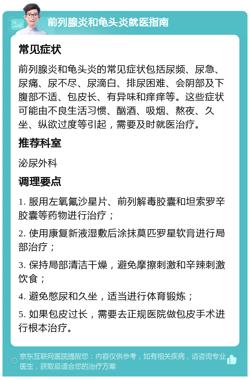 前列腺炎和龟头炎就医指南 常见症状 前列腺炎和龟头炎的常见症状包括尿频、尿急、尿痛、尿不尽、尿滴白、排尿困难、会阴部及下腹部不适、包皮长、有异味和痒痒等。这些症状可能由不良生活习惯、酗酒、吸烟、熬夜、久坐、纵欲过度等引起，需要及时就医治疗。 推荐科室 泌尿外科 调理要点 1. 服用左氧氟沙星片、前列解毒胶囊和坦索罗辛胶囊等药物进行治疗； 2. 使用康复新液湿敷后涂抹莫匹罗星软膏进行局部治疗； 3. 保持局部清洁干燥，避免摩擦刺激和辛辣刺激饮食； 4. 避免憋尿和久坐，适当进行体育锻炼； 5. 如果包皮过长，需要去正规医院做包皮手术进行根本治疗。