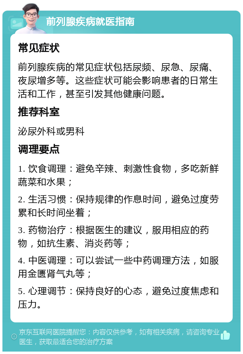 前列腺疾病就医指南 常见症状 前列腺疾病的常见症状包括尿频、尿急、尿痛、夜尿增多等。这些症状可能会影响患者的日常生活和工作，甚至引发其他健康问题。 推荐科室 泌尿外科或男科 调理要点 1. 饮食调理：避免辛辣、刺激性食物，多吃新鲜蔬菜和水果； 2. 生活习惯：保持规律的作息时间，避免过度劳累和长时间坐着； 3. 药物治疗：根据医生的建议，服用相应的药物，如抗生素、消炎药等； 4. 中医调理：可以尝试一些中药调理方法，如服用金匮肾气丸等； 5. 心理调节：保持良好的心态，避免过度焦虑和压力。