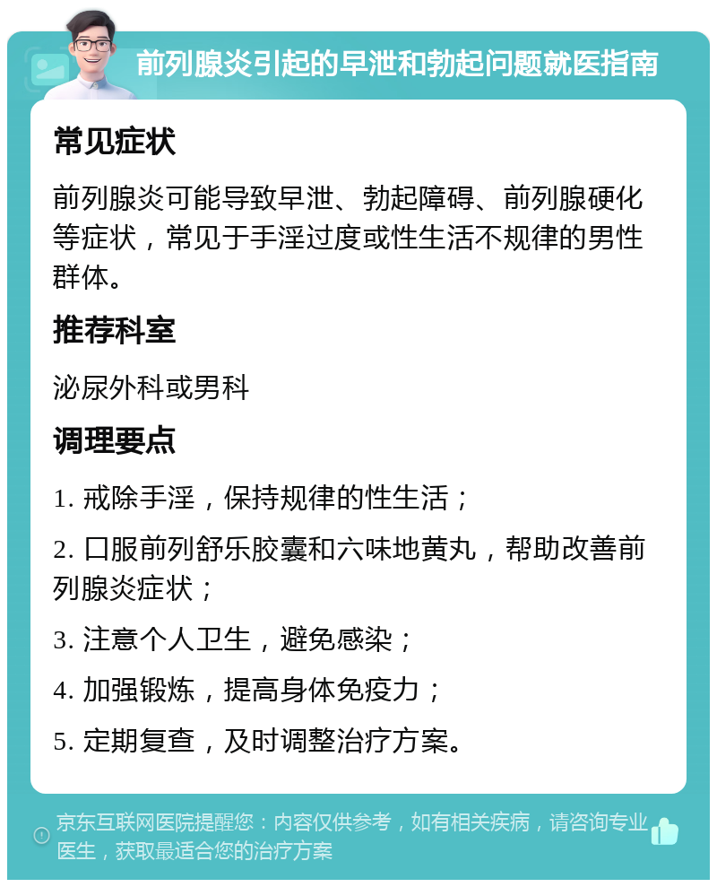 前列腺炎引起的早泄和勃起问题就医指南 常见症状 前列腺炎可能导致早泄、勃起障碍、前列腺硬化等症状，常见于手淫过度或性生活不规律的男性群体。 推荐科室 泌尿外科或男科 调理要点 1. 戒除手淫，保持规律的性生活； 2. 口服前列舒乐胶囊和六味地黄丸，帮助改善前列腺炎症状； 3. 注意个人卫生，避免感染； 4. 加强锻炼，提高身体免疫力； 5. 定期复查，及时调整治疗方案。