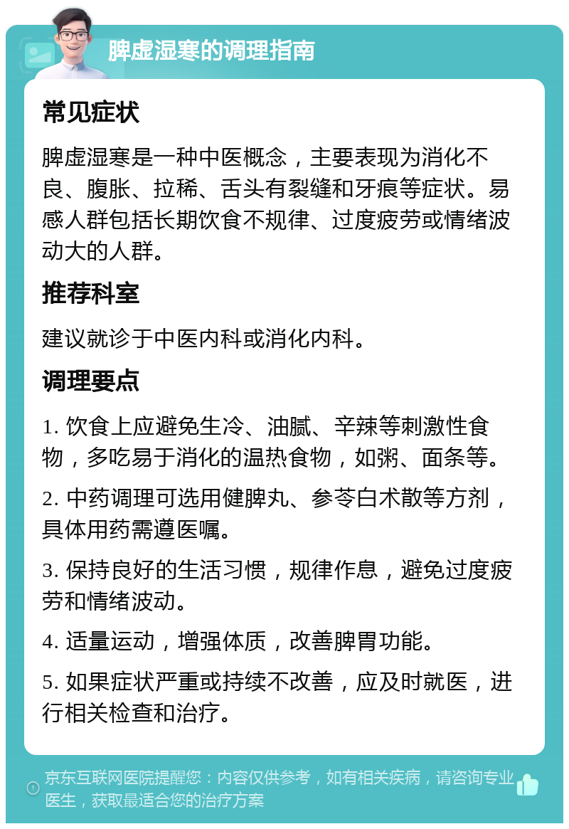 脾虚湿寒的调理指南 常见症状 脾虚湿寒是一种中医概念，主要表现为消化不良、腹胀、拉稀、舌头有裂缝和牙痕等症状。易感人群包括长期饮食不规律、过度疲劳或情绪波动大的人群。 推荐科室 建议就诊于中医内科或消化内科。 调理要点 1. 饮食上应避免生冷、油腻、辛辣等刺激性食物，多吃易于消化的温热食物，如粥、面条等。 2. 中药调理可选用健脾丸、参苓白术散等方剂，具体用药需遵医嘱。 3. 保持良好的生活习惯，规律作息，避免过度疲劳和情绪波动。 4. 适量运动，增强体质，改善脾胃功能。 5. 如果症状严重或持续不改善，应及时就医，进行相关检查和治疗。