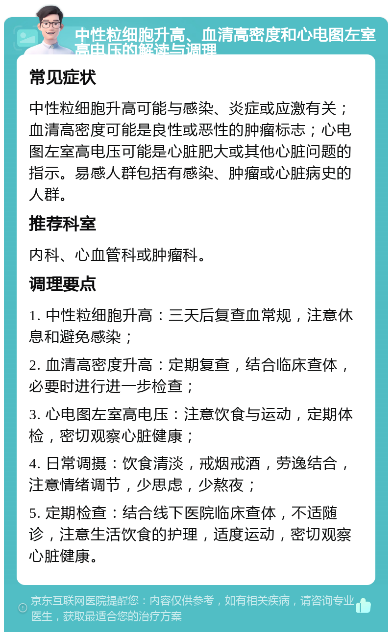 中性粒细胞升高、血清高密度和心电图左室高电压的解读与调理 常见症状 中性粒细胞升高可能与感染、炎症或应激有关；血清高密度可能是良性或恶性的肿瘤标志；心电图左室高电压可能是心脏肥大或其他心脏问题的指示。易感人群包括有感染、肿瘤或心脏病史的人群。 推荐科室 内科、心血管科或肿瘤科。 调理要点 1. 中性粒细胞升高：三天后复查血常规，注意休息和避免感染； 2. 血清高密度升高：定期复查，结合临床查体，必要时进行进一步检查； 3. 心电图左室高电压：注意饮食与运动，定期体检，密切观察心脏健康； 4. 日常调摄：饮食清淡，戒烟戒酒，劳逸结合，注意情绪调节，少思虑，少熬夜； 5. 定期检查：结合线下医院临床查体，不适随诊，注意生活饮食的护理，适度运动，密切观察心脏健康。