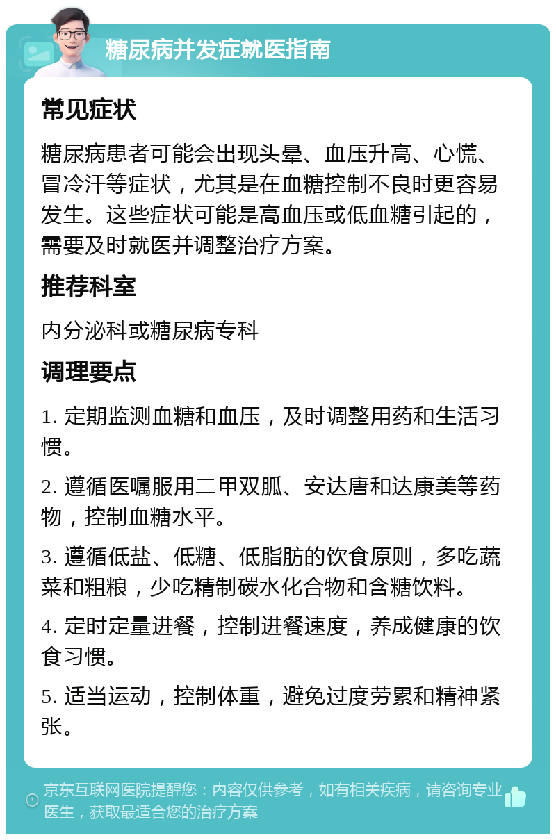 糖尿病并发症就医指南 常见症状 糖尿病患者可能会出现头晕、血压升高、心慌、冒冷汗等症状，尤其是在血糖控制不良时更容易发生。这些症状可能是高血压或低血糖引起的，需要及时就医并调整治疗方案。 推荐科室 内分泌科或糖尿病专科 调理要点 1. 定期监测血糖和血压，及时调整用药和生活习惯。 2. 遵循医嘱服用二甲双胍、安达唐和达康美等药物，控制血糖水平。 3. 遵循低盐、低糖、低脂肪的饮食原则，多吃蔬菜和粗粮，少吃精制碳水化合物和含糖饮料。 4. 定时定量进餐，控制进餐速度，养成健康的饮食习惯。 5. 适当运动，控制体重，避免过度劳累和精神紧张。