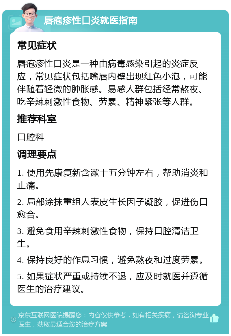 唇疱疹性口炎就医指南 常见症状 唇疱疹性口炎是一种由病毒感染引起的炎症反应，常见症状包括嘴唇内壁出现红色小泡，可能伴随着轻微的肿胀感。易感人群包括经常熬夜、吃辛辣刺激性食物、劳累、精神紧张等人群。 推荐科室 口腔科 调理要点 1. 使用先康复新含漱十五分钟左右，帮助消炎和止痛。 2. 局部涂抹重组人表皮生长因子凝胶，促进伤口愈合。 3. 避免食用辛辣刺激性食物，保持口腔清洁卫生。 4. 保持良好的作息习惯，避免熬夜和过度劳累。 5. 如果症状严重或持续不退，应及时就医并遵循医生的治疗建议。