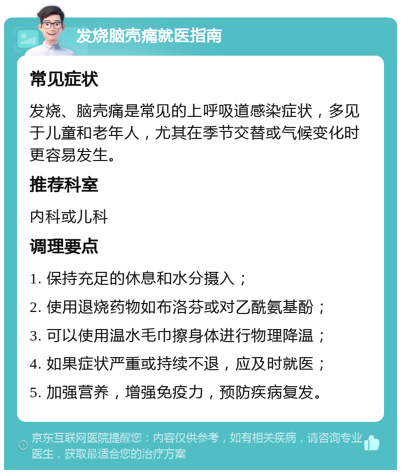 发烧脑壳痛就医指南 常见症状 发烧、脑壳痛是常见的上呼吸道感染症状，多见于儿童和老年人，尤其在季节交替或气候变化时更容易发生。 推荐科室 内科或儿科 调理要点 1. 保持充足的休息和水分摄入； 2. 使用退烧药物如布洛芬或对乙酰氨基酚； 3. 可以使用温水毛巾擦身体进行物理降温； 4. 如果症状严重或持续不退，应及时就医； 5. 加强营养，增强免疫力，预防疾病复发。