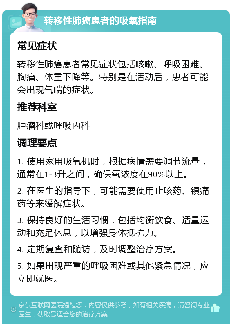 转移性肺癌患者的吸氧指南 常见症状 转移性肺癌患者常见症状包括咳嗽、呼吸困难、胸痛、体重下降等。特别是在活动后，患者可能会出现气喘的症状。 推荐科室 肿瘤科或呼吸内科 调理要点 1. 使用家用吸氧机时，根据病情需要调节流量，通常在1-3升之间，确保氧浓度在90%以上。 2. 在医生的指导下，可能需要使用止咳药、镇痛药等来缓解症状。 3. 保持良好的生活习惯，包括均衡饮食、适量运动和充足休息，以增强身体抵抗力。 4. 定期复查和随访，及时调整治疗方案。 5. 如果出现严重的呼吸困难或其他紧急情况，应立即就医。