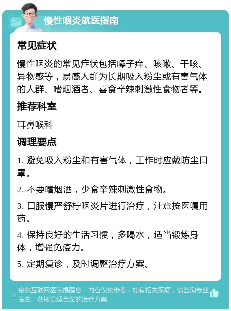 慢性咽炎就医指南 常见症状 慢性咽炎的常见症状包括嗓子痒、咳嗽、干咳、异物感等，易感人群为长期吸入粉尘或有害气体的人群、嗜烟酒者、喜食辛辣刺激性食物者等。 推荐科室 耳鼻喉科 调理要点 1. 避免吸入粉尘和有害气体，工作时应戴防尘口罩。 2. 不要嗜烟酒，少食辛辣刺激性食物。 3. 口服慢严舒柠咽炎片进行治疗，注意按医嘱用药。 4. 保持良好的生活习惯，多喝水，适当锻炼身体，增强免疫力。 5. 定期复诊，及时调整治疗方案。