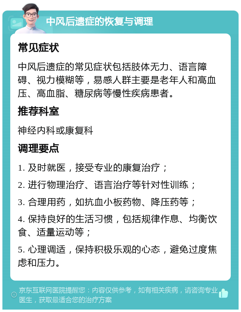 中风后遗症的恢复与调理 常见症状 中风后遗症的常见症状包括肢体无力、语言障碍、视力模糊等，易感人群主要是老年人和高血压、高血脂、糖尿病等慢性疾病患者。 推荐科室 神经内科或康复科 调理要点 1. 及时就医，接受专业的康复治疗； 2. 进行物理治疗、语言治疗等针对性训练； 3. 合理用药，如抗血小板药物、降压药等； 4. 保持良好的生活习惯，包括规律作息、均衡饮食、适量运动等； 5. 心理调适，保持积极乐观的心态，避免过度焦虑和压力。