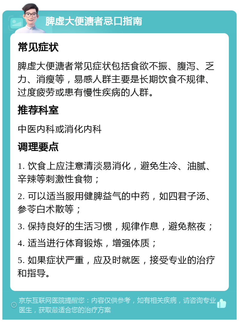 脾虚大便溏者忌口指南 常见症状 脾虚大便溏者常见症状包括食欲不振、腹泻、乏力、消瘦等，易感人群主要是长期饮食不规律、过度疲劳或患有慢性疾病的人群。 推荐科室 中医内科或消化内科 调理要点 1. 饮食上应注意清淡易消化，避免生冷、油腻、辛辣等刺激性食物； 2. 可以适当服用健脾益气的中药，如四君子汤、参苓白术散等； 3. 保持良好的生活习惯，规律作息，避免熬夜； 4. 适当进行体育锻炼，增强体质； 5. 如果症状严重，应及时就医，接受专业的治疗和指导。