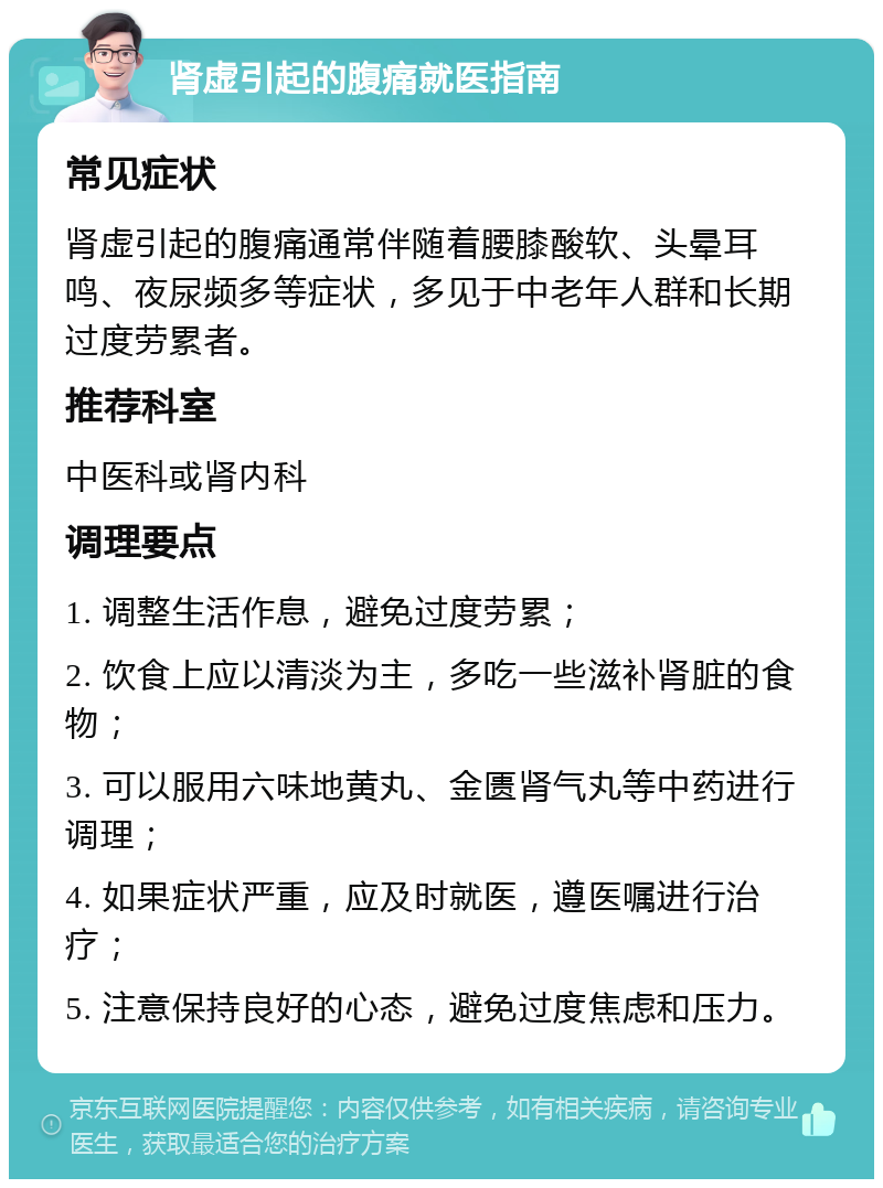 肾虚引起的腹痛就医指南 常见症状 肾虚引起的腹痛通常伴随着腰膝酸软、头晕耳鸣、夜尿频多等症状，多见于中老年人群和长期过度劳累者。 推荐科室 中医科或肾内科 调理要点 1. 调整生活作息，避免过度劳累； 2. 饮食上应以清淡为主，多吃一些滋补肾脏的食物； 3. 可以服用六味地黄丸、金匮肾气丸等中药进行调理； 4. 如果症状严重，应及时就医，遵医嘱进行治疗； 5. 注意保持良好的心态，避免过度焦虑和压力。