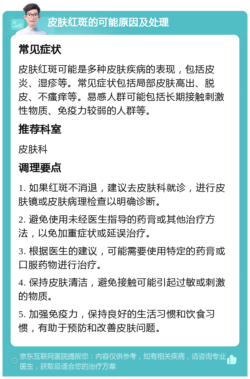 皮肤红斑的可能原因及处理 常见症状 皮肤红斑可能是多种皮肤疾病的表现，包括皮炎、湿疹等。常见症状包括局部皮肤高出、脱皮、不瘙痒等。易感人群可能包括长期接触刺激性物质、免疫力较弱的人群等。 推荐科室 皮肤科 调理要点 1. 如果红斑不消退，建议去皮肤科就诊，进行皮肤镜或皮肤病理检查以明确诊断。 2. 避免使用未经医生指导的药膏或其他治疗方法，以免加重症状或延误治疗。 3. 根据医生的建议，可能需要使用特定的药膏或口服药物进行治疗。 4. 保持皮肤清洁，避免接触可能引起过敏或刺激的物质。 5. 加强免疫力，保持良好的生活习惯和饮食习惯，有助于预防和改善皮肤问题。