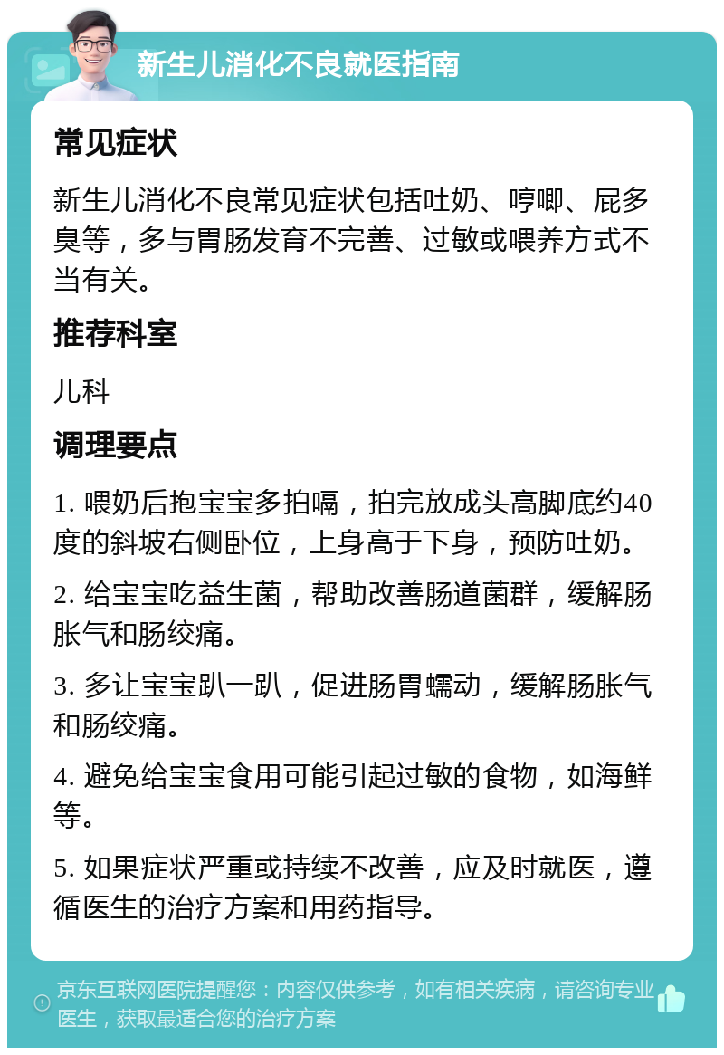 新生儿消化不良就医指南 常见症状 新生儿消化不良常见症状包括吐奶、哼唧、屁多臭等，多与胃肠发育不完善、过敏或喂养方式不当有关。 推荐科室 儿科 调理要点 1. 喂奶后抱宝宝多拍嗝，拍完放成头高脚底约40度的斜坡右侧卧位，上身高于下身，预防吐奶。 2. 给宝宝吃益生菌，帮助改善肠道菌群，缓解肠胀气和肠绞痛。 3. 多让宝宝趴一趴，促进肠胃蠕动，缓解肠胀气和肠绞痛。 4. 避免给宝宝食用可能引起过敏的食物，如海鲜等。 5. 如果症状严重或持续不改善，应及时就医，遵循医生的治疗方案和用药指导。