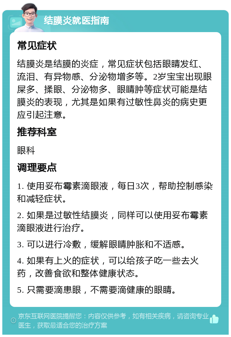 结膜炎就医指南 常见症状 结膜炎是结膜的炎症，常见症状包括眼睛发红、流泪、有异物感、分泌物增多等。2岁宝宝出现眼屎多、揉眼、分泌物多、眼睛肿等症状可能是结膜炎的表现，尤其是如果有过敏性鼻炎的病史更应引起注意。 推荐科室 眼科 调理要点 1. 使用妥布霉素滴眼液，每日3次，帮助控制感染和减轻症状。 2. 如果是过敏性结膜炎，同样可以使用妥布霉素滴眼液进行治疗。 3. 可以进行冷敷，缓解眼睛肿胀和不适感。 4. 如果有上火的症状，可以给孩子吃一些去火药，改善食欲和整体健康状态。 5. 只需要滴患眼，不需要滴健康的眼睛。