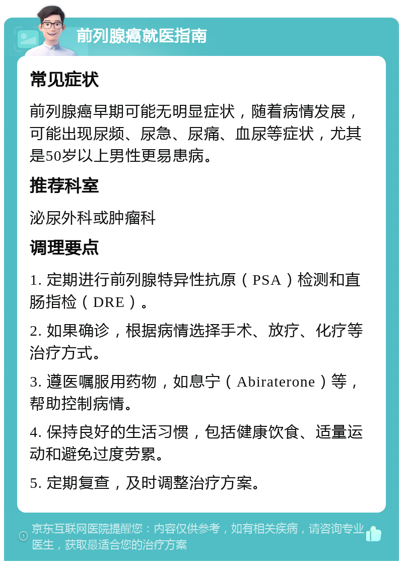 前列腺癌就医指南 常见症状 前列腺癌早期可能无明显症状，随着病情发展，可能出现尿频、尿急、尿痛、血尿等症状，尤其是50岁以上男性更易患病。 推荐科室 泌尿外科或肿瘤科 调理要点 1. 定期进行前列腺特异性抗原（PSA）检测和直肠指检（DRE）。 2. 如果确诊，根据病情选择手术、放疗、化疗等治疗方式。 3. 遵医嘱服用药物，如息宁（Abiraterone）等，帮助控制病情。 4. 保持良好的生活习惯，包括健康饮食、适量运动和避免过度劳累。 5. 定期复查，及时调整治疗方案。