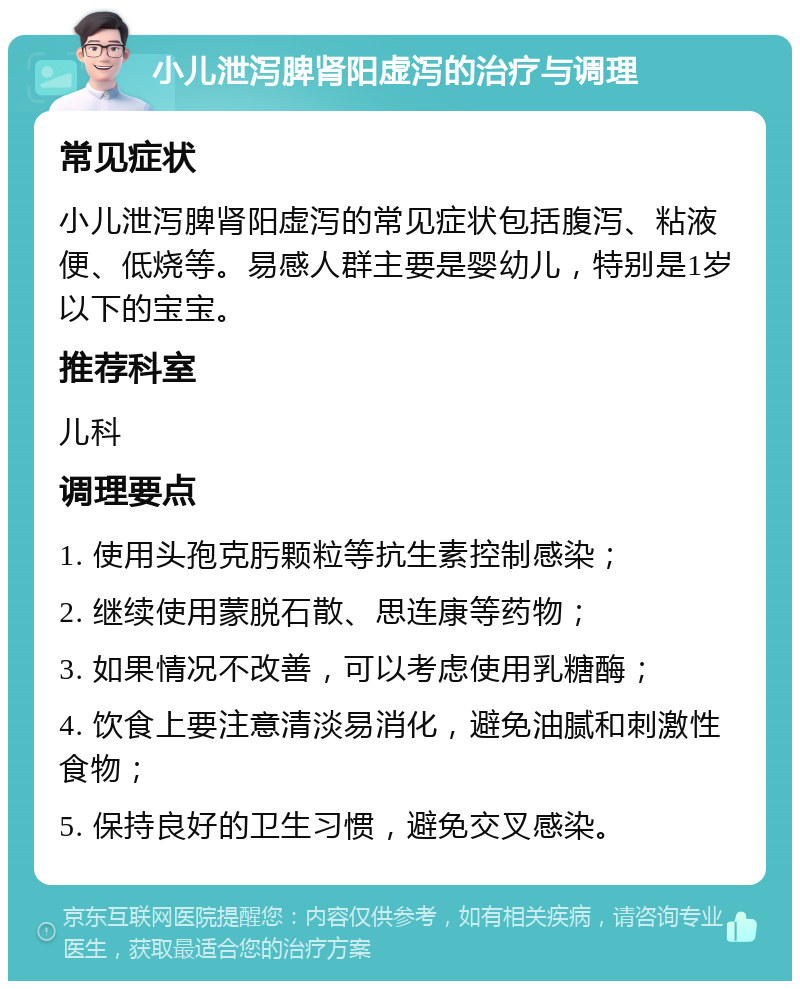 小儿泄泻脾肾阳虚泻的治疗与调理 常见症状 小儿泄泻脾肾阳虚泻的常见症状包括腹泻、粘液便、低烧等。易感人群主要是婴幼儿，特别是1岁以下的宝宝。 推荐科室 儿科 调理要点 1. 使用头孢克肟颗粒等抗生素控制感染； 2. 继续使用蒙脱石散、思连康等药物； 3. 如果情况不改善，可以考虑使用乳糖酶； 4. 饮食上要注意清淡易消化，避免油腻和刺激性食物； 5. 保持良好的卫生习惯，避免交叉感染。